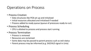 Operations on Process
• Process Creation
• Data structures like PCB set up and initialized
• Initial resources allocated and initialized if needed
• Process added to ready queue (queue of processes ready to run)
• Process Scheduling
• CPU is allotted to process and process start running
• Process Termination
• Process is removed
• Resources are reclaimed
• Some data may be passed to parent process such as exit status
• Parent process may be informed (e.g. SIGCHLD signal in Unix)
 