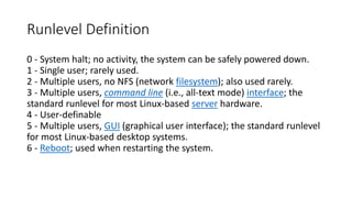 Runlevel Definition
0 - System halt; no activity, the system can be safely powered down.
1 - Single user; rarely used.
2 - Multiple users, no NFS (network filesystem); also used rarely.
3 - Multiple users, command line (i.e., all-text mode) interface; the
standard runlevel for most Linux-based server hardware.
4 - User-definable
5 - Multiple users, GUI (graphical user interface); the standard runlevel
for most Linux-based desktop systems.
6 - Reboot; used when restarting the system.
 