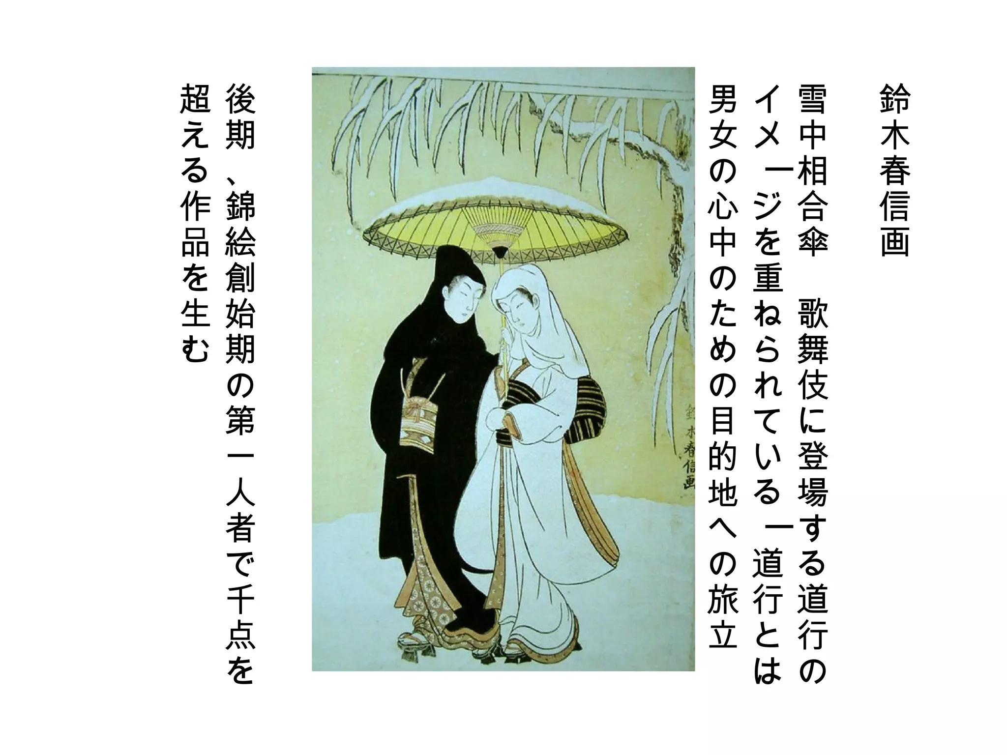 鈴木春信画 雪中相合傘　歌舞伎に登場する道行の イメージを重ねられているー道行とは 男女の心中のための目的地への旅立 後期、錦絵創始期の第一人者で千点を 超える作品を生む 