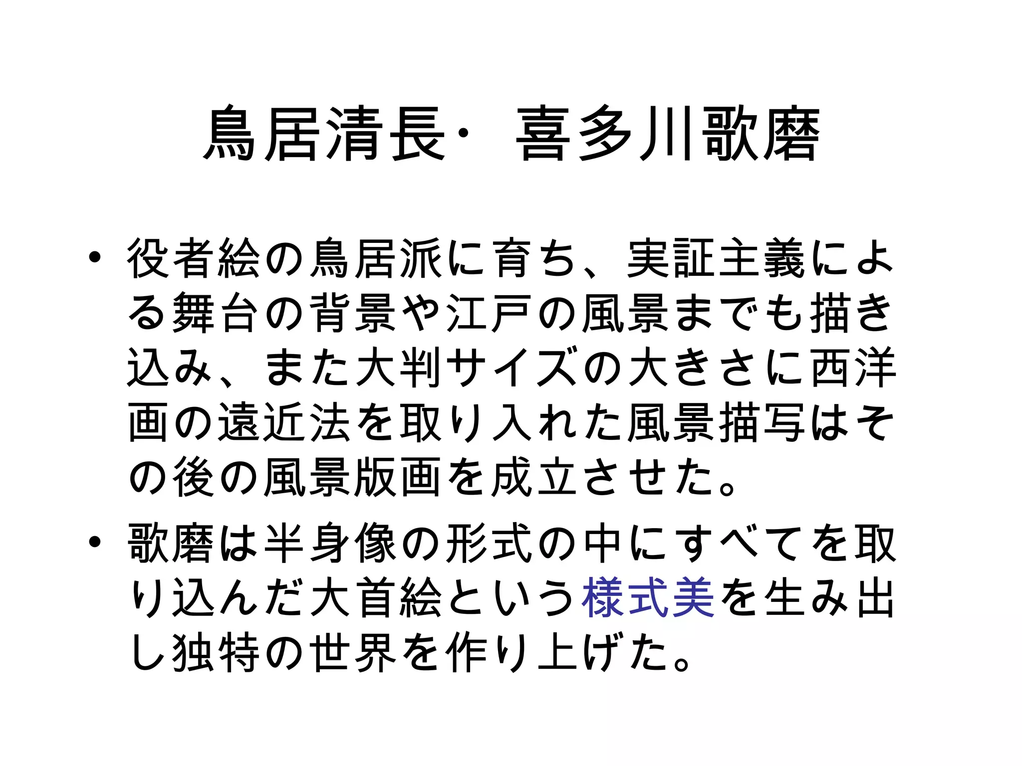 鳥居清長・喜多川歌磨 役者絵の鳥居派に育ち、実証主義による舞台の背景や江戸の風景までも描き込み、また大判サイズの大きさに西洋画の遠近法を取り入れた風景描写はその後の風景版画を成立させた。 歌磨は半身像の形式の中にすべてを取り込んだ大首絵という 様式美 を生み出し独特の世界を作り上げた。 