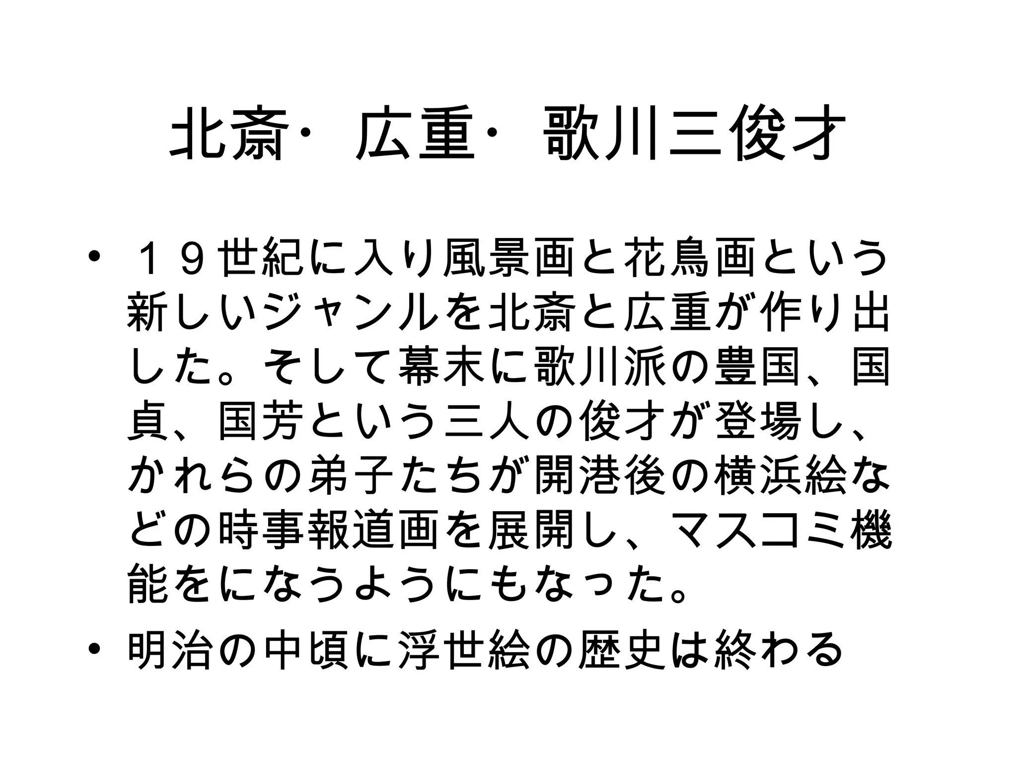 北斎・広重・歌川三俊才 １９世紀に入り風景画と花鳥画という新しいジャンルを北斎と広重が作り出した。そして幕末に歌川派の豊国、国貞、国芳という三人の俊才が登場し、かれらの弟子たちが開港後の横浜絵などの時事報道画を展開し、マスコミ機能をになうようにもなった。 明治の中頃に浮世絵の歴史は終わる 