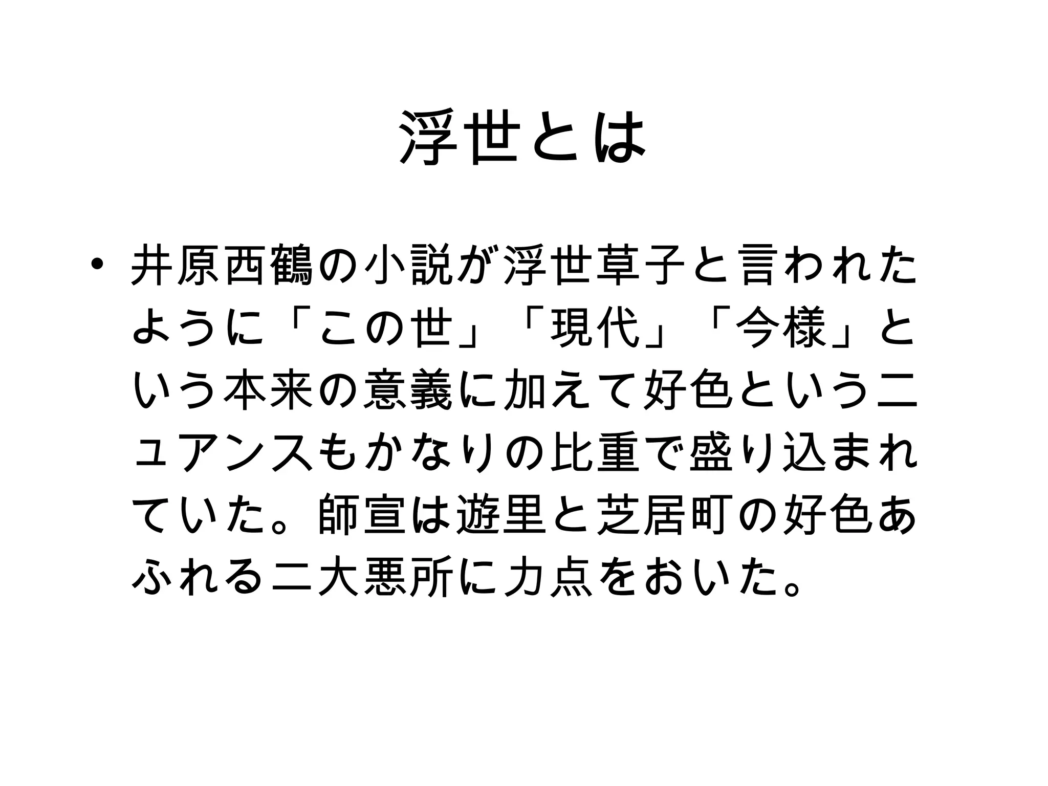 浮世とは 井原西鶴の小説が浮世草子と言われたように「この世」「現代」「今様」という本来の意義に加えて好色というニュアンスもかなりの比重で盛り込まれていた。師宣は遊里と芝居町の好色あふれる二大悪所に力点をおいた。 