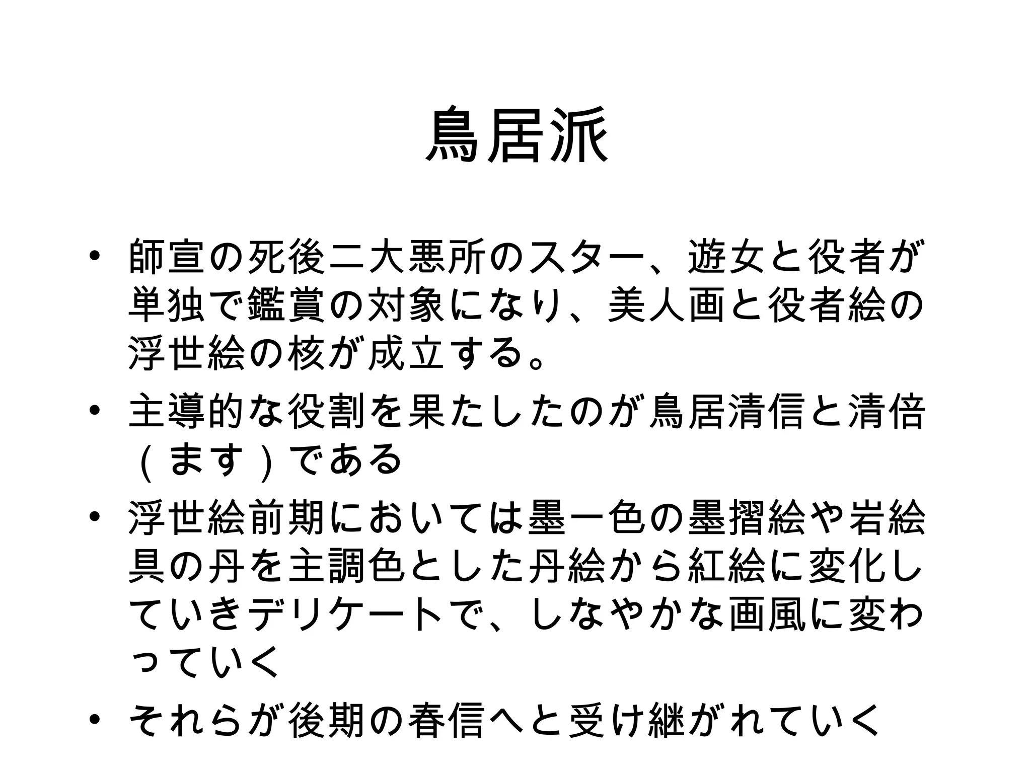 鳥居派 師宣の死後二大悪所のスター、遊女と役者が単独で鑑賞の対象になり、美人画と役者絵の浮世絵の核が成立する。 主導的な役割を果たしたのが鳥居清信と清倍（ます）である 浮世絵前期においては墨一色の墨摺絵や岩絵具の丹を主調色とした丹絵から紅絵に変化していきデリケートで、しなやかな画風に変わっていく それらが後期の春信へと受け継がれていく 