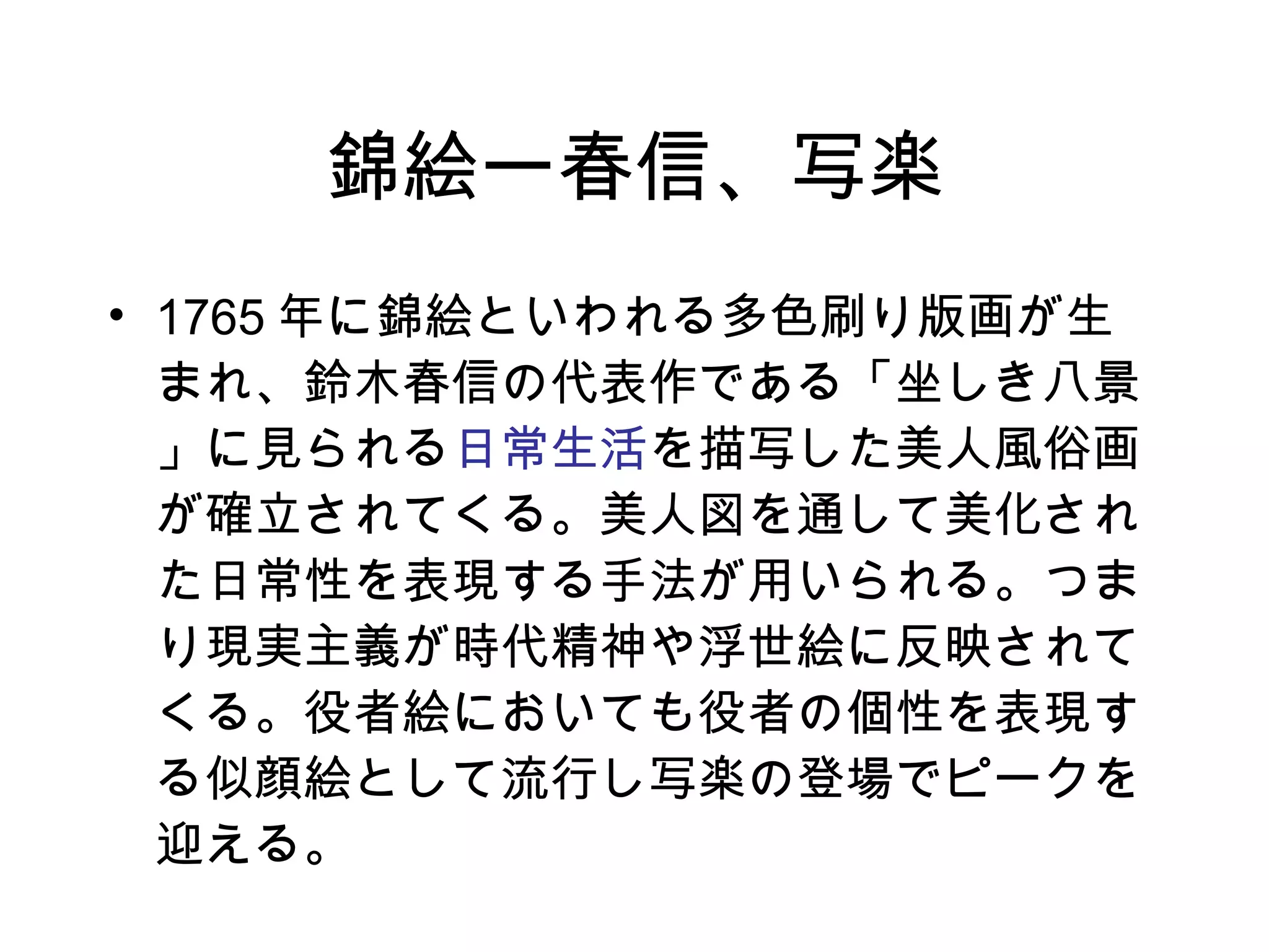 錦絵ー春信、写楽 1765 年に錦絵といわれる多色刷り版画が生まれ、鈴木春信の代表作である「坐しき八景」に見られる 日常生活 を描写した美人風俗画が確立されてくる。美人図を通して美化された日常性を表現する手法が用いられる。つまり現実主義が時代精神や浮世絵に反映されてくる。役者絵においても役者の個性を表現する似顔絵として流行し写楽の登場でピークを迎える。 