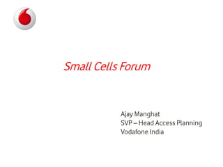 Small Cells Forum
Ajay Manghat
SVP – Head Access Planning
Vodafone India
 