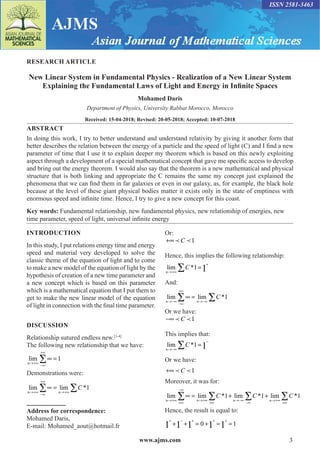 www.ajms.com 3
ISSN 2581-3463
RESEARCH ARTICLE
New Linear System in Fundamental Physics - Realization of a New Linear System
Explaining the Fundamental Laws of Light and Energy in Infinite Spaces
Mohamed Daris
Department of Physics, University Rabbat Morocco, Morocco
Received: 15-04-2018; Revised: 20-05-2018; Accepted: 10-07-2018
ABSTRACT
In doing this work, I try to better understand and understand relativity by giving it another form that
better describes the relation between the energy of a particle and the speed of light (C) and I find a new
parameter of time that I use it to explain deeper my theorem which is based on this newly exploiting
aspect through a development of a special mathematical concept that gave me specific access to develop
and bring out the energy theorem. I would also say that the theorem is a new mathematical and physical
structure that is both linking and appropriate the C remains the same my concept just explained the
phenomena that we can find them in far galaxies or even in our galaxy, as, for example, the black hole
because at the level of these giant physical bodies matter it exists only in the state of emptiness with
enormous speed and infinite time. Hence, I try to give a new concept for this coast.
Key words: Fundamental relationship, new fundamental physics, new relationship of energies, new
time parameter, speed of light, universal infinite energy
INTRODUCTION
In this study, I put relations energy time and energy
speed and material very developed to solve the
classic theme of the equation of light and to come
to make a new model of the equation of light by the
hypothesis of creation of a new time parameter and
a new concept which is based on this parameter
which is a mathematical equation that I put them to
get to make the new linear model of the equation
of light in connection with the final time parameter.
DISCUSSION
Relationship sutured endless new.[1-4]
The following new relationship that we have:
lim
n→+∞
−∞
+∞
∞ =
∑ 1
Demonstrations were:
lim lim *
n n
C
→+∞
−∞
+∞
→+∞
∞ =
∑ ∑ 1
Address for correspondence:
Mohamed Daris,
E-mail: Mohamed_aout@hotmail.fr
Or:
+∞  
C 1
Hence, this implies the following relationship:
lim *
n
C
→+∞
+
∑ =
1 1
And:
lim lim *
n n
C
→−∞
−∞
+∞
→−∞
∞ =
∑ ∑ 1
Or we have:
−∞  
C 1
This implies that:
lim *
n
C
→−∞
−
∑ =
1 1
Or we have:
+∞  
C 1
Moreover, it was for:
lim lim * lim * lim *
n n n n
C C C
→+∞
+∞
−∞
→+∞
+∞
→−∞
−∞
→+∞
+∞
∞ = + +
∑ ∑ ∑ ∑
1 1 1
Hence, the result is equal to:
+ − + + +
+ + = + = =
1 1 1 1 1
0 1
 
