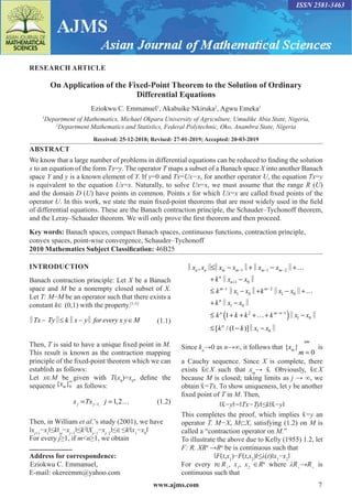 www.ajms.com 7
ISSN 2581-3463
RESEARCH ARTICLE
On Application of the Fixed-Point Theorem to the Solution of Ordinary
Differential Equations
Eziokwu C. Emmanuel1
, Akabuike Nkiruka2
, Agwu Emeka1
1
Department of Mathematics, Michael Okpara University of Agriculture, Umudike Abia State, Nigeria,
2
Department Mathematics and Statistics, Federal Polytechnic, Oko, Anambra State, Nigeria
Received: 25-12-2018; Revised: 27-01-2019; Accepted: 20-03-2019
ABSTRACT
We know that a large number of problems in differential equations can be reduced to finding the solution
x to an equation of the form Tx=y. The operator T maps a subset of a Banach space X into another Banach
space Y and y is a known element of Y. If y=0 and Tx=Ux−x, for another operator U, the equation Tx=y
is equivalent to the equation Ux=x. Naturally, to solve Ux=x, we must assume that the range R (U)
and the domain D (U) have points in common. Points x for which Ux=x are called fixed points of the
operator U. In this work, we state the main fixed-point theorems that are most widely used in the field
of differential equations. These are the Banach contraction principle, the Schauder–Tychonoff theorem,
and the Leray–Schauder theorem. We will only prove the first theorem and then proceed.
Key words: Banach spaces, compact Banach spaces, continuous functions, contraction principle,
convex spaces, point-wise convergence, Schauder–Tychonoff
2010 Mathematics Subject Classification: 46B25
INTRODUCTION
Banach contraction principle: Let X be a Banach
space and M be a nonempty closed subset of X.
Let T: M−M be an operator such that there exists a
constant k∈ (0,1) with the property.[1-5]
Tx Ty k x y for every x y M
   
‖ ‖ ‖ ‖ (1.1)
Then, T is said to have a unique fixed point in M.
This result is known as the contraction mapping
principle of the fixed-point theorem which we can
establish as follows:
Let x∈M be given with T(x0
)=x0
, define the
sequence 0
{ }∞
m
x as follows:
		 1, 1,2
j j
x Tx j
−
= = …(1.2)
Then, in William et al.’s study (2001), we have
‖xj+1
−xi
‖≤k‖xj
−xj−1
‖≤k2
‖Xj−1
−xj−2
‖≤∈≤kj
‖x1
−x0
‖
For every j≥1, if mn≥1, we obtain
Address for correspondence:
Eziokwu C. Emmanuel,
E-mail: okereemm@yahoo.com
( )
1 1 2
1 0
1 2
1 0 1 0
1 0
2 1
1 0
1 0
,
1
[ / (1 )]
n n m m m m
n
n
m m
n
n m n
n
x x x x x x
k x x
k x x k x x
k x x
k k k k x x
k k x x
− − −
+
− −
− −
≤ − + − +…
+ −
≤ − + − +…
+ −
≤ + + +…+ −
≤ − −
‖ ‖‖ ‖ ‖ ‖
‖ ‖
‖ ‖ ‖ ‖
‖ ‖
‖ ‖
‖ ‖
Since kn
→0 as n→∞, it follows that { }
0
m
x
m
∞
=
is
a Cauchy sequence. Since X is complete, there
exists x
̄ ∈X such that xm
→ x
̄ . Obviously, x
̄ ∈X
because M is closed; taking limits as j → ∞, we
obtain x
̄ =Tx. To show uniqueness, let y be another
fixed point of T in M. Then,
‖x
̄ −y‖=‖Tx−Ty‖≤k‖x
̄ −y‖
This completes the proof, which implies x
̄ =y an
operator T. M−X, M⊂X, satisfying (1.2) on M is
called a “contraction operator on M.”
To illustrate the above due to Kelly (1955) 1.2, let
F: R. XRn
→Rn
be is continuous such that
‖F(t,x1
)−F(t,x2
)‖≤λ(t)‖x1
−x2
‖
For every t∈R+
, x1
, x2
∈Rn
where λR+
→R+
is
continuous such that
 