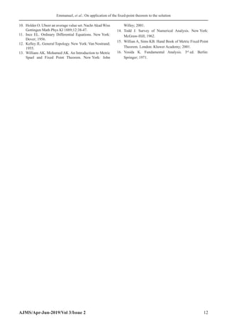 Emmanuel, et al.: On application of the fixed-point theorem to the solution
AJMS/Apr-Jun-2019/Vol 3/Issue 2 12
10. Holder O. Ubeer an average value set. Nachr Akad Wiss
Gottingen Math Phys Kl 1889;12:38-47.
11. Ince EL. Ordinary Differential Equations. New York:
Dover; 1956.
12. Kelley JL. General Topology. New York: Van Nostrand;
1955.
13. Willians AK. Mohamed AK. An Introduction to Metric
Spael and Fixed Point Theorem. New York: John
Willey; 2001.
14. Todd J. Survey of Numerical Analysis. New York:
McGraw-Hill; 1962.
15. Willian A, Sims KB. Hand Book of Metric Fixed Point
Theorem. London: Kluwer Academy; 2001.
16. Yosida K. Fundamental Analysis. 3rd
ed. Berlin:
Springer; 1971.
 