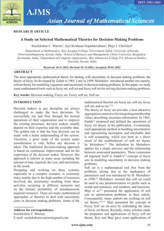 www.ajms.com 10
ISSN 2581-3463
RESEARCH ARTICLE
A Study on Selected Mathematical Theories for Decision-Making Problems
Sreelekshmi C. Warrier1
, Ajai Krishnan Gopalakrishnan2
, Phijo J. Cherickal3
1
Department of Mathematics, Sree Ayyappa College, Government Aided, University of Kerala,
Thiruvananthapuram, Kerala, India, 2
School of Business and Management, Christ University, Bengaluru,
Karnataka, India, 3
Department of Computer Applications, Mar Athanasios College For Advanced Studies,
Tiruvalla, Kerala, India
Received: 10-11-2021; Revised: 01-12-2021; Accepted: 05-01-2022
ABSTRACT
The most appropriate mathematical theory for dealing with uncertainty in decision making problems, the
theory of fuzzy set developed by Zedeh in 1965. Later in 1999, Molodstov introduced another one namely,
soft set theory for modelling vagueness and uncertainty in decision making problems. In this paper, we study
some mathematical tools such as fuzzy set, soft set and fuzzy soft set for solving decision making problems.
Key words: Decision making, Fuzzy set, Fuzzy soft set, Soft set
Address for correspondence:
Sreelekshmi C. Warrier,
E-mail: sreelekshmicwarrier@gmail.com.
INTRODUCTION
Decision makers in any discipline are always
challenged to make the best decisions. To
successfully run and flow through the normal
operations of their organization and to improve
the existing processes, decision makers usually
depend on their expertise and the available data.
The golden rule is that the best decision can be
made with a better understanding of the system.
Therefore, a prior study of the system under
consideration is vital, before any decision is
taken. The traditional decision-making approach
is based on continuous improvement and on the
experience of the decision maker. However, this
approach is inferior in many areas including the
amount of time required, the cost, and uncertainty
in the result.
Designing and working on these systems,
especially in a complex scenario, is extremely
risky, mainly due to the high number of resources
involved, the uncertainty resulting from these
activities occurring at different moments and
on the distinct probability of simultaneously
required resources. There are many mathematical
approaches or theories to deal with uncertainty
cases in decision making problems. Some of the
mathematical theories are fuzzy set, soft set, fuzzy
soft set, and so on.[1-6]
The theory of fuzzy set provides a host attractive
aggregationconnectiveforintegratingmembership
values describing uncertain information. In 1965,
Zadeh[1]
proposed and defined the operations of
fuzzy set theory in his publication. A commonly
used appropriate method in handling uncertainties
and representing incomplete and unreliable data
is soft computing, which was born as a direct
result of the establishment of soft set theory
by Molodtsov.[7]
The definition by Molodtsov
applies for a single universe and the relationship
between associated parameters. These extensions
all augment itself to Zadeh’s[1]
concept of fuzzy
sets in modeling uncertainty in decision making
problems.
Soft set is a mathematical tool free from the
problems arising due to the inadequacy of
parameters and was introduced by D. Molodstov
in 1999.[7]
Molodtsov insisted that soft set could
be used in any parametrization we prefer such as
words and sentences, real numbers, and functions.
Maji et al.[2]
presented the application of soft
sets in optimization problems in their article.
Consequently, many authors are working on soft
set theory.[3,8-11]
Maji presented the concept of
Fuzzy Soft set (fs-sets) by embedding the ideas
of fuzzy set theory. Recently, many scholars study
the properties and applications of fuzzy soft set
theory. Roy and Maji gave some applications of
 