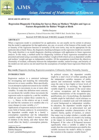 www.ajms.com 6
RESEARCH ARTICLE
Regression Diagnostic Checking for Survey Data on Mothers’ Weights and Ages as
Factors Responsible for Babies’ Weight at Birth
Habiba Danjuma
Department of Statistics, Federal Polytechnic Bali, PMB 05 Bali, Taraba State, Nigeria
Received: 22-07-2022; Revised: 25-08-2022; Accepted: 25-10-2022
ABSTRACT
When a regression model is considered for an application, we can usually not be certain in advance
that the model is appropriate for that application, any one, or several, of the features of the model, such
as linearity of the regression function or normality of the error terms, may not be appropriate for the
particular data at hand. Hence, the diagnostic checking techniques on the regression model are essential.
This study therefore is on model diagnostic checking techniques with application to linear regression
analysis. In this study, a method useful for diagnosing violation of basic regression assumptions are
presented and tested using a secondary data on babies’weight at birth which serves as dependent variable
and mothers’ weight and ages as independent variables. All the assumptions tested from the objectives
(Normality of residual, collinearity between the independent variable, outlier/leverage, and linearity of
the model) are met and no one deviated from the assumptions of multiple linear regression fitted on the
data.
Key words: Diagnostic checking, Regression assumption, Collinearity, Outlier, Normality, linearity
Address for correspondence:
Habiba Danjuma
E-mail: yumarhabiba@gmail.com
INTRODUCTION
Regression analysis is a statistical technique
for investigating and modeling the relationship
between two or more variables. More specifically,
it is an attempt to explain movement in one variable
by reference to movements in one or more other
variables. To make this definition more concrete,
we can denote the variable whose movements the
regression seeks to explain by y and the variables
which are used to explain those variation by x1
,
x2
,… x3
. Hence, in this relative set up, it would
be said that the variations in k variables (the x’s)
cause changes in some variable, y’s.[1]
Applications of regression analysis exist in almost
every field of human endeavor. In econometrics,
the dependent variable might be a family’ s
consumption expenditure and the independent
variables might be the family’s income, number
of children in the family, and other factors that
would affect the family’s consumption patterns.
In political science, the dependent variable
might be a state’s level of welfare spending and
the independent variables measures of public
opinion and institutional variables that would
cause the state to have higher or lower levels of
welfare spending. In sociology, the dependent
variable might be a measure of the social status
of various occupations and the independent
variables characteristics of the occupations (pay,
qualifications, etc.). In psychology, the dependent
variable might be individual’s racial tolerance as
measured on a standard scale and with indicators
of social background as independent variables.
In education, the dependent variable might be
a student’s score on an achievement test and
the independent variables characteristics of the
student’s family, quality of teachers, or school.
One major way to judge whether a variable adds
to the explanatory power of a model is by looking
at the impact its inclusion has on the value of
R-Squared. If the value of R-Squared increases
significantly when a variable is added to the
model, then the extra information provided by this
variable increases the model’s ability to explain
the variation in the response variable Imam.[2]
ISSN 2581-3463
 