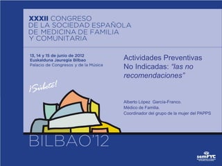 Actividades Preventivas
No Indicadas: “las no
recomendaciones”


Alberto López García-Franco.
Médico de Familia.
Coordinador del grupo de la mujer del PAPPS
 