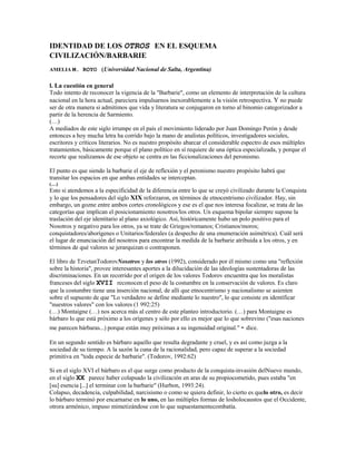 IDENTIDAD DE LOS OTROS EN EL ESQUEMA
CIVILIZACIÓN/BARBARIE
AMELIA M. ROYO (Universidad Nacional de Salta, Argentina)
l. La cuestión en general
Todo intento de reconocer la vigencia de la "Barbarie", como un elemento de interpretación de la cultura
nacional en la hora actual, pareciera impulsarnos inexorablemente a la visión retrospectiva. Y no puede
ser de otra manera si admitimos que vida y literatura se conjugaron en torno al binomio categorizador a
partir de la herencia de Sarmiento.
(…)
A mediados de este siglo irrumpe en el país el movimiento liderado por Juan Domingo Perón y desde
entonces a hoy mucha letra ha corrido bajo la mano de analistas políticos, investigadores sociales,
escritores y críticos literarios. No es nuestro propósito abarcar el considerable espectro de esos múltiples
tratamientos, básicamente porque el plano político en sí requiere de una óptica especializada, y porque el
recorte que realizamos de ese objeto se centra en las ficcionalizaciones del peronismo.
El punto es que siendo la barbarie el eje de reflexión y el peronismo nuestro propósito habrá que
transitar los espacios en que ambas entidades se interceptan.
(…)
Esto si atendemos a la especificidad de la diferencia entre lo que se creyó civilizado durante la Conquista
y lo que los pensadores del siglo XIX reforzaron, en términos de etnocentrismo civilizador. Hay, sin
embargo, un gozne entre ambos cortes cronológicos y ese es el que nos interesa focalizar, se trata de las
categorías que implican el posicionamiento nosotros/los otros. Un esquema bipolar siempre supone la
traslación del eje identitario al plano axiológico. Así, históricamente hubo un polo positivo para el
Nosotros y negativo para los otros, ya se trate de Griegos/romanos; Cristianos/moros;
conquistadores/aborígenes o Unitarios/federales (a despecho de una enumeración asimétrica). Cuál será
el lugar de enunciación del nosotros para encontrar la medida de la barbarie atribuida a los otros, y en
términos de qué valores se jerarquizan o contraponen.
El libro de TzvetanTodorovNosotros y los otros (1992), considerado por él mismo como una "reflexión
sobre la historia", provee interesantes aportes a la dilucidación de las ideologías sustentadoras de las
discriminaciones. En un recorrido por el origen de los valores Todorov encuentra que los moralistas
franceses del siglo XVII reconocen el peso de la costumbre en la conservación de valores. Es claro
que la costumbre tiene una inserción nacional, de allí que etnocentrismo y nacionalismo se asienten
sobre el supuesto de que "Lo verdadero se define mediante lo nuestro", lo que consiste en identíficar
"nuestros valores" con los valores (1 992:25)
(…) Montaigne (…) nos acerca más al centro de este planteo introductorio. (…) para Montaigne es
bárbaro lo que está próximo a los orígenes y sólo por ello es mejor que lo que sobrevino ("esas naciones
me parecen bárbaras...) porque están muy próximas a su ingenuidad original." - dice.
En un segundo sentido es bárbaro aquello que resulta degradante y cruel, y es así como juzga a la
sociedad de su tiempo. A la sazón la cuna de la racionalidad, pero capaz de superar a la sociedad
primitiva en "toda especie de barbarie". (Todorov, 1992:62)
Si en el siglo XVI el bárbaro es el que surge como producto de la conquista-invasión delNuevo mundo,
en el siglo XX parece haber colapsado la civilización en aras de su propiocometido, pues estaba "en
[su] esencia [...] el terminar con la barbarie" (Hurbon, 1993:24).
Colapso, decadencia, culpabilidad, narcisismo o como se quiera definir, lo cierto es quelo otro, es decir
lo bárbaro terminó por encarnarse en lo uno, en las múltiples formas de losholocaustos que el Occidente,
otrora armónico, impuso mimetizándose con lo que supuestamentecombatía.
 