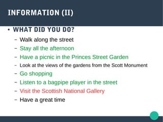 INFORMATION (II)
● WHAT DID YOU DO?
– Walk along the street
– Stay all the afternoon
– Have a picnic in the Princes Street Garden
– Look at the views of the gardens from the Scott Monument
– Go shopping
– Listen to a bagpipe player in the street
– Visit the Scottish National Gallery
– Have a great time