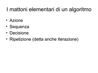 I mattoni elementari di un algoritmo
•
•
•
•

Azione
Sequenza
Decisione
Ripetizione (detta anche Iterazione)

 