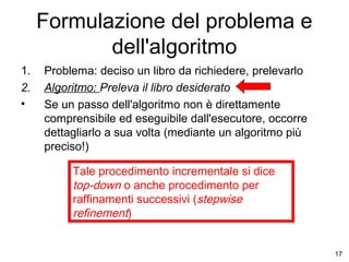 Formulazione del problema e
dell'algoritmo
1.
2.
•

Problema: deciso un libro da richiedere, prelevarlo
Algoritmo: Preleva il libro desiderato
Se un passo dell'algoritmo non è direttamente
comprensibile ed eseguibile dall'esecutore, occorre
dettagliarlo a sua volta (mediante un algoritmo più
preciso!)
Tale procedimento incrementale si dice
top-down o anche procedimento per
raffinamenti successivi (stepwise
refinement)

17

 