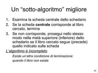 Un “sotto-algoritmo” migliore
1. Esamina la scheda centrale dello schedario
2. Se la scheda centrale corrisponde al libro
cercato, termina
3. Se non corrisponde, prosegui nello stesso
modo nella metà superiore (inferiore) dello
schedario se il libro cercato segue (precede)
quello indicato sulla scheda
L’algoritmo è incompleto
Esiste un’altra condizione di terminazione:
quando il libro non esiste
20

 