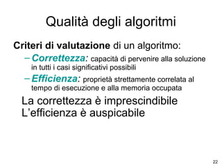 Qualità degli algoritmi
Criteri di valutazione di un algoritmo:
– Correttezza: capacità di pervenire alla soluzione
in tutti i casi significativi possibili

– Efficienza: proprietà strettamente correlata al
tempo di esecuzione e alla memoria occupata

La correttezza è imprescindibile
L’efficienza è auspicabile

22

 