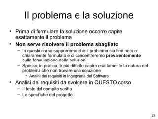 Il problema e la soluzione
• Prima di formulare la soluzione occorre capire
esattamente il problema
• Non serve risolvere il problema sbagliato
– In questo corso supporremo che il problema sia ben noto e
chiaramente formulato e ci concentreremo prevalentemente
sulla formulazione delle soluzioni
– Spesso, in pratica, è più difficile capire esattamente la natura del
problema che non trovare una soluzione
• Analisi dei requisiti in Ingegneria del Software

• Analisi dei requisiti da svolgere in QUESTO corso
– Il testo del compito scritto
– Le specifiche del progetto

23

 