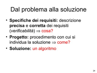 Dal problema alla soluzione
• Specifiche dei requisiti: descrizione
precisa e corretta dei requisiti
(verificabilità) ⇒ cosa?
• Progetto: procedimento con cui si
individua la soluzione ⇒ come?
• Soluzione: un algoritmo

24

 