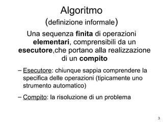 Algoritmo
(definizione informale)
Una sequenza finita di operazioni
elementari, comprensibili da un
esecutore,che portano alla realizzazione
di un compito
– Esecutore: chiunque sappia comprendere la
specifica delle operazioni (tipicamente uno
strumento automatico)
– Compito: la risoluzione di un problema

3

 