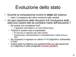 Evoluzione dello stato
• Durante la computazione evolve lo stato del sistema
– stato: il complesso dei valori contenuti nelle variabili

• Ad ogni ripetizione delle istruzioni 5-6 l’evoluzione dello
stato può essere tale da cambiare l’esito dell’istruzione 7
– Se questo non accadesse mai?
• L’algoritmo entrerebbe in un ciclo infinito (loop)

– Tuttavia in questo caso è impossibile:
• Si ricevono in ingresso due interi positivi
• Continuando a decrementare Y inevitabilmente il valore arriva a
zero

– Se ricevesse in ingresso un valore Y<=0 l’algoritmo “entrerebbe
in loop”
– D’altra parte il problema non apparterrebbe più alla classe per
cui l’algoritmo è stato progettato (numeri positivi)

30

 