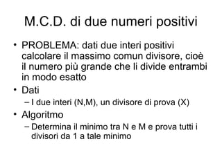 M.C.D. di due numeri positivi
• PROBLEMA: dati due interi positivi
calcolare il massimo comun divisore, cioè
il numero più grande che li divide entrambi
in modo esatto
• Dati
– I due interi (N,M), un divisore di prova (X)

• Algoritmo
– Determina il minimo tra N e M e prova tutti i
divisori da 1 a tale minimo

 