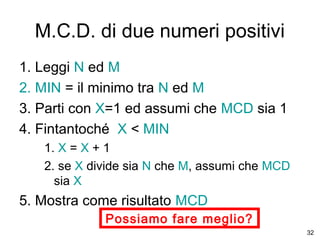 M.C.D. di due numeri positivi
1. Leggi N ed M
2. MIN = il minimo tra N ed M
3. Parti con X=1 ed assumi che MCD sia 1
4. Fintantoché X < MIN
1. X = X + 1
2. se X divide sia N che M, assumi che MCD
sia X

5. Mostra come risultato MCD
Possiamo fare meglio?
32

 