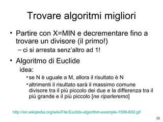 Trovare algoritmi migliori
• Partire con X=MIN e decrementare fino a
trovare un divisore (il primo!)
– ci si arresta senz’altro ad 1!

• Algoritmo di Euclide
idea:
• se N è uguale a M, allora il risultato è N
• altrimenti il risultato sarà il massimo comune
divisore tra il più piccolo dei due e la differenza tra il
più grande e il più piccolo [ne riparleremo]
http://en.wikipedia.org/wiki/File:Euclids-algorithm-example-1599-650.gif
33

 