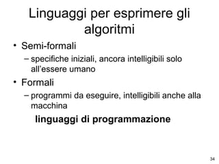 Linguaggi per esprimere gli
algoritmi
• Semi-formali
– specifiche iniziali, ancora intelligibili solo
all’essere umano

• Formali
– programmi da eseguire, intelligibili anche alla
macchina

linguaggi di programmazione

34

 