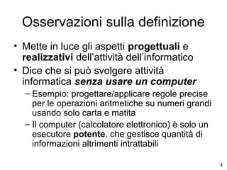 Osservazioni sulla definizione
• Mette in luce gli aspetti progettuali e
realizzativi dell’attività dell’informatico
• Dice che si può svolgere attività
informatica senza usare un computer
– Esempio: progettare/applicare regole precise
per le operazioni aritmetiche su numeri grandi
usando solo carta e matita
– Il computer (calcolatore elettronico) è solo un
esecutore potente, che gestisce quantità di
informazioni altrimenti intrattabili
4

 
