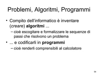 Problemi, Algoritmi, Programmi
• Compito dell’informatico è inventare
(creare) algoritmi ...
– cioè escogitare e formalizzare le sequenze di
passi che risolvono un problema

• ... e codificarli in programmi
– cioè renderli comprensibili al calcolatore

54

 
