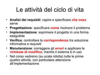 Le attività del ciclo di vita
• Analisi dei requisiti: capire e specificare che cosa
serve
• Progettazione: specificare come risolvere il problema
• Implementazione: esprimere il progetto in una forma
eseguibile
• Verifica: controllare la corrispondenza tra soluzione
informatica e requisiti
• Manutenzione: correggere gli errori e applicare le
richieste di modifica, mentre il sistema è in uso
• Nel corso vedremo (su scala ridotta) tutte le prime
quattro attività, con particolare attenzione
all’implementazione

 
