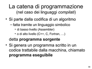 La catena di programmazione
(nel caso dei linguaggi compilati)
• Si parte dalla codifica di un algoritmo
– fatta tramite un linguaggio simbolico
• di basso livello (Assembler)
• o di alto livello (C++, C, Fortran, …)

detta programma sorgente
• Si genera un programma scritto in un
codice trattabile dalla macchina, chiamato
programma eseguibile
58

 