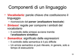 Componenti di un linguaggio
• Vocabolario: parole chiave che costituiscono il
linguaggio
– riconosciute dal parser (analizzatore lessicale)

• Sintassi: regole per comporre i simboli del
vocabolario
– Il controllo della sintassi avviene tramite
l’analizzatore sintattico

• Semantica: significato delle espressioni
– Il controllo della semantica è il più difficile
– Un errore semantico si può rilevare, in genere, solo a
tempo di esecuzione
59

 