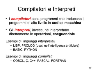 Compilatori e Interpreti
• I compilatori sono programmi che traducono i
programmi di alto livello in codice macchina
• Gli interpreti, invece, ne interpretano
direttamente le operazioni, eseguendole
Esempi di linguaggi interpretati
– LISP, PROLOG (usati nell’intelligenza artificiale)
– BASIC, PYTHON

Esempi di linguaggi compilati
– COBOL, C, C++, PASCAL, FORTRAN
60

 