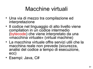 Macchine virtuali
• Una via di mezzo tra compilazione ed
interpretazione
• Il codice nel linguaggio di alto livello viene
compilation in un codice intermedio
(bytecode) che viene interpretato da una
«macchina virtuale» (virtual machine)
• La macchina virtuale offre servizi utili che la
macchina reale non prevede (sicurezza,
analisi del codice a tempo di esecuzione,
ecc)
• Esempi: Java, C#
61

 