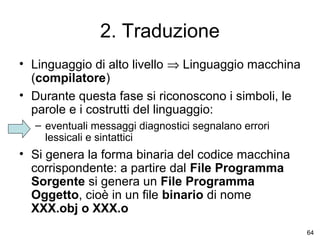2. Traduzione
• Linguaggio di alto livello ⇒ Linguaggio macchina
(compilatore)
• Durante questa fase si riconoscono i simboli, le
parole e i costrutti del linguaggio:
– eventuali messaggi diagnostici segnalano errori
lessicali e sintattici

• Si genera la forma binaria del codice macchina
corrispondente: a partire dal File Programma
Sorgente si genera un File Programma
Oggetto, cioè in un file binario di nome
XXX.obj o XXX.o
64

 
