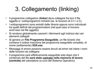 3. Collegamento (linking)
•
•
•
•
•
•

Il programma collegatore (linker) deve collegare fra loro il file
oggetto e i sottoprogrammi richiesti (es. le funzioni di C++ e C)
I sottoprogrammi sono estratti dalle librerie oppure sono individuati
tra quelli definiti dal programmatore (nel qual caso si trovano
anch’essi nel file oggetto)
Si rendono globalmente coerenti i riferimenti agli indirizzi dei vari
elementi collegati
Si genera un File Programma Eseguibile, un file binario che
contiene il codice macchina del programma eseguibile completo, di
nome (solitamente) XXX.exe
Messaggi di errore possono essere dovuti ad errori nel citare i nomi
delle funzioni da collegare
Il programma sarà effettivamente eseguibile solo dopo che il
contenuto del file sarà stato caricato nella memoria di lavoro
(centrale) del calcolatore (a cura del Sistema Operativo)
65

 