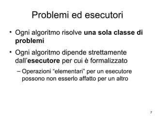 Problemi ed esecutori
• Ogni algoritmo risolve una sola classe di
problemi
• Ogni algoritmo dipende strettamente
dall’esecutore per cui è formalizzato
– Operazioni “elementari” per un esecutore
possono non esserlo affatto per un altro

7

 