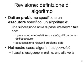 Revisione: definizione di
algoritmo
• Dati un problema specifico e un
esecutore specifico, un algoritmo è:
– una successione finita di passi elementari tale
che:
• i passi sono effettuabili senza ambiguità da parte
dell’esecutore
• la successione risolve il problema dato

• Nel nostro caso: algoritmi sequenziali
– i passi si eseguono in ordine, uno alla volta
8

 