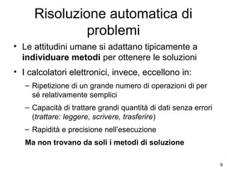 Risoluzione automatica di
problemi
• Le attitudini umane si adattano tipicamente a
individuare metodi per ottenere le soluzioni
• I calcolatori elettronici, invece, eccellono in:
– Ripetizione di un grande numero di operazioni di per
sé relativamente semplici
– Capacità di trattare grandi quantità di dati senza errori
(trattare: leggere, scrivere, trasferire)
– Rapidità e precisione nell’esecuzione
Ma non trovano da soli i metodi di soluzione
9

 