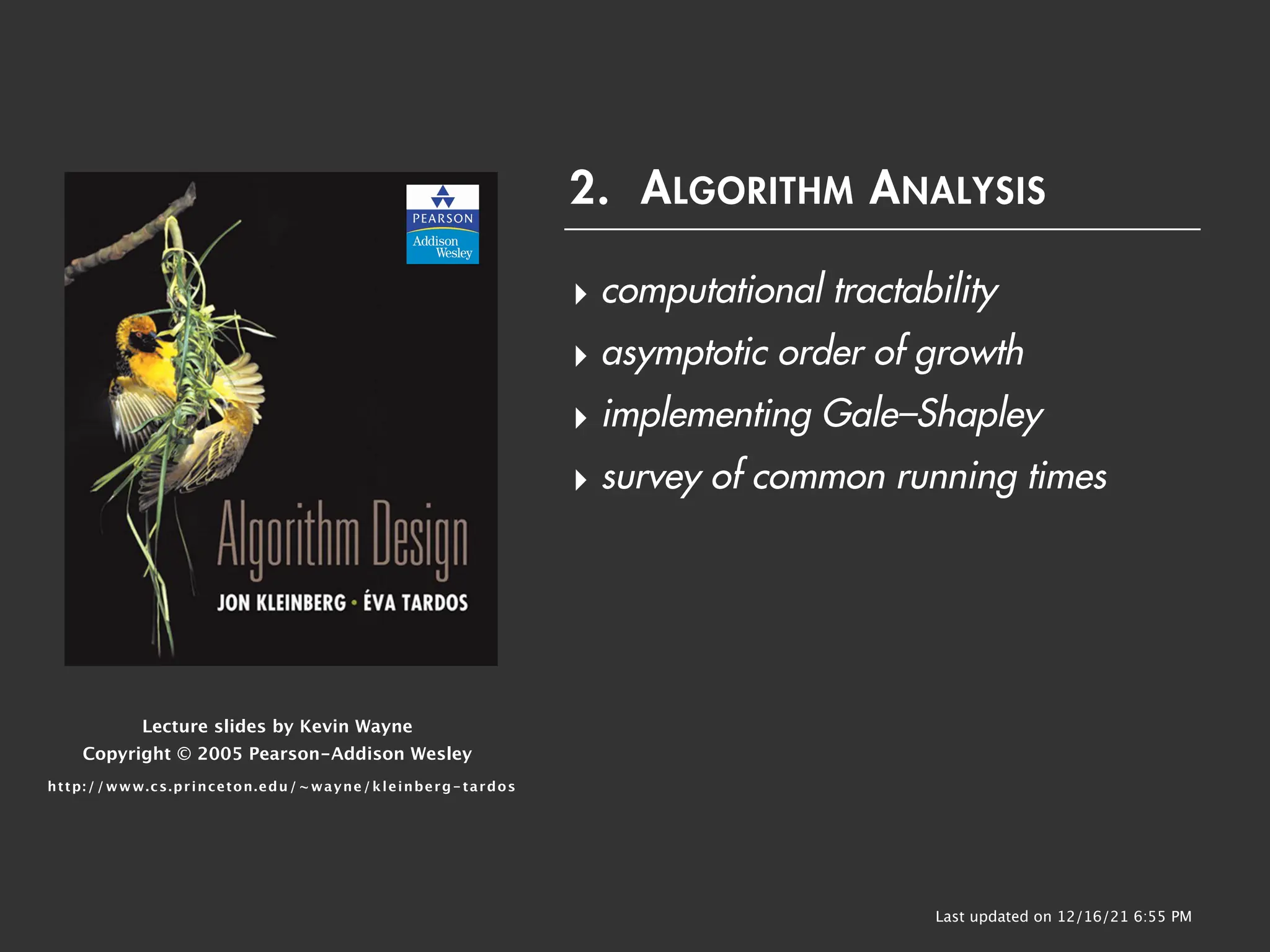 Lecture slides by Kevin Wayne
Copyright © 2005 Pearson-Addison Wesley
http://www.cs.princeton.edu/~wayne/kleinberg-tardos
Last updated on 12/16/21 6:55 PM
2. ALGORITHM ANALYSIS
‣ computational tractability
‣ asymptotic order of growth
‣ implementing Gale–Shapley
‣ survey of common running times
 