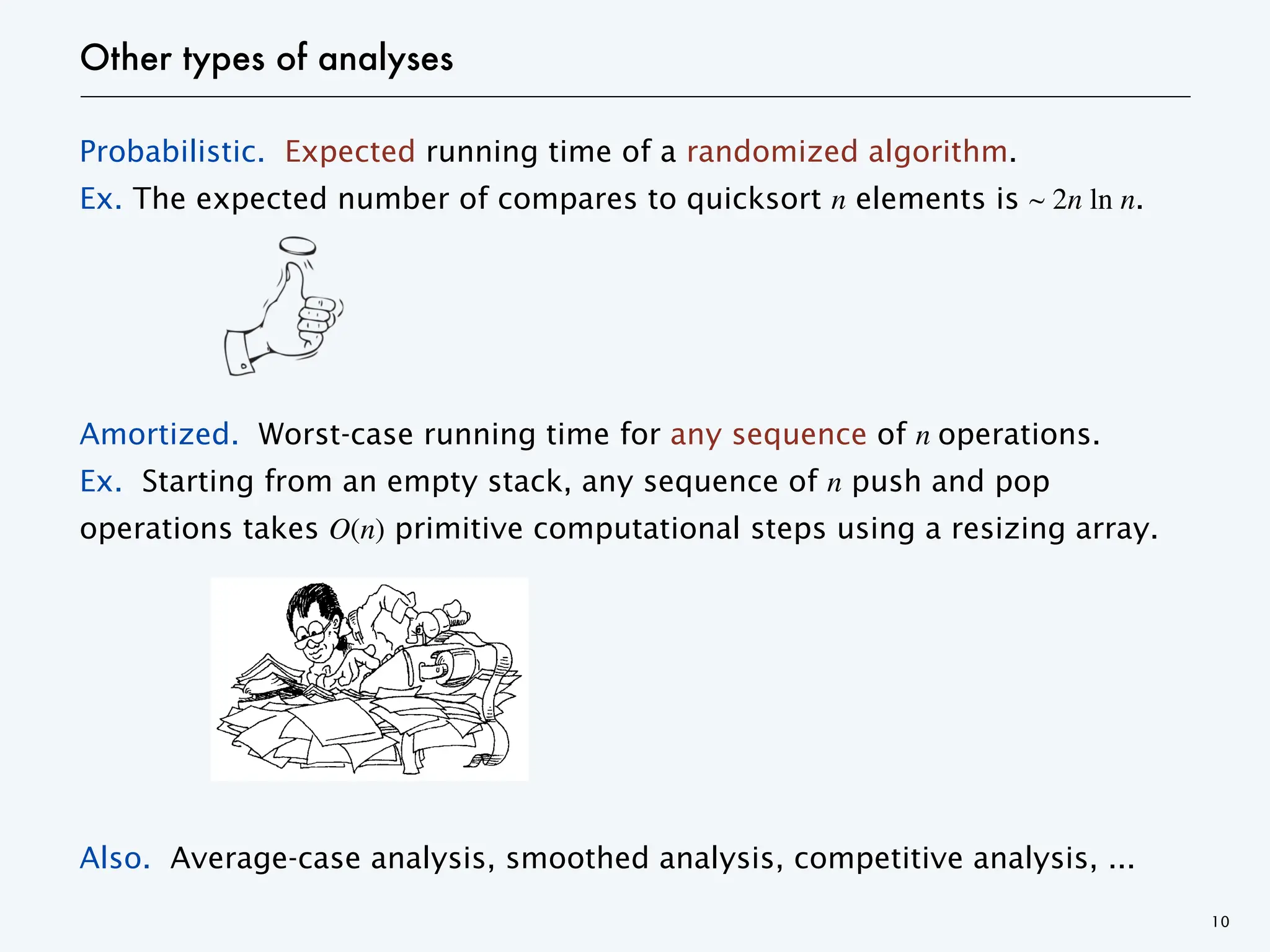 Other types of analyses
Probabilistic. Expected running time of a randomized algorithm.
Ex. The expected number of compares to quicksort n elements is ~ 2n ln n.
Amortized. Worst-case running time for any sequence of n operations.
Ex. Starting from an empty stack, any sequence of n push and pop
operations takes O(n) primitive computational steps using a resizing array.
Also. Average-case analysis, smoothed analysis, competitive analysis, ...
10
 