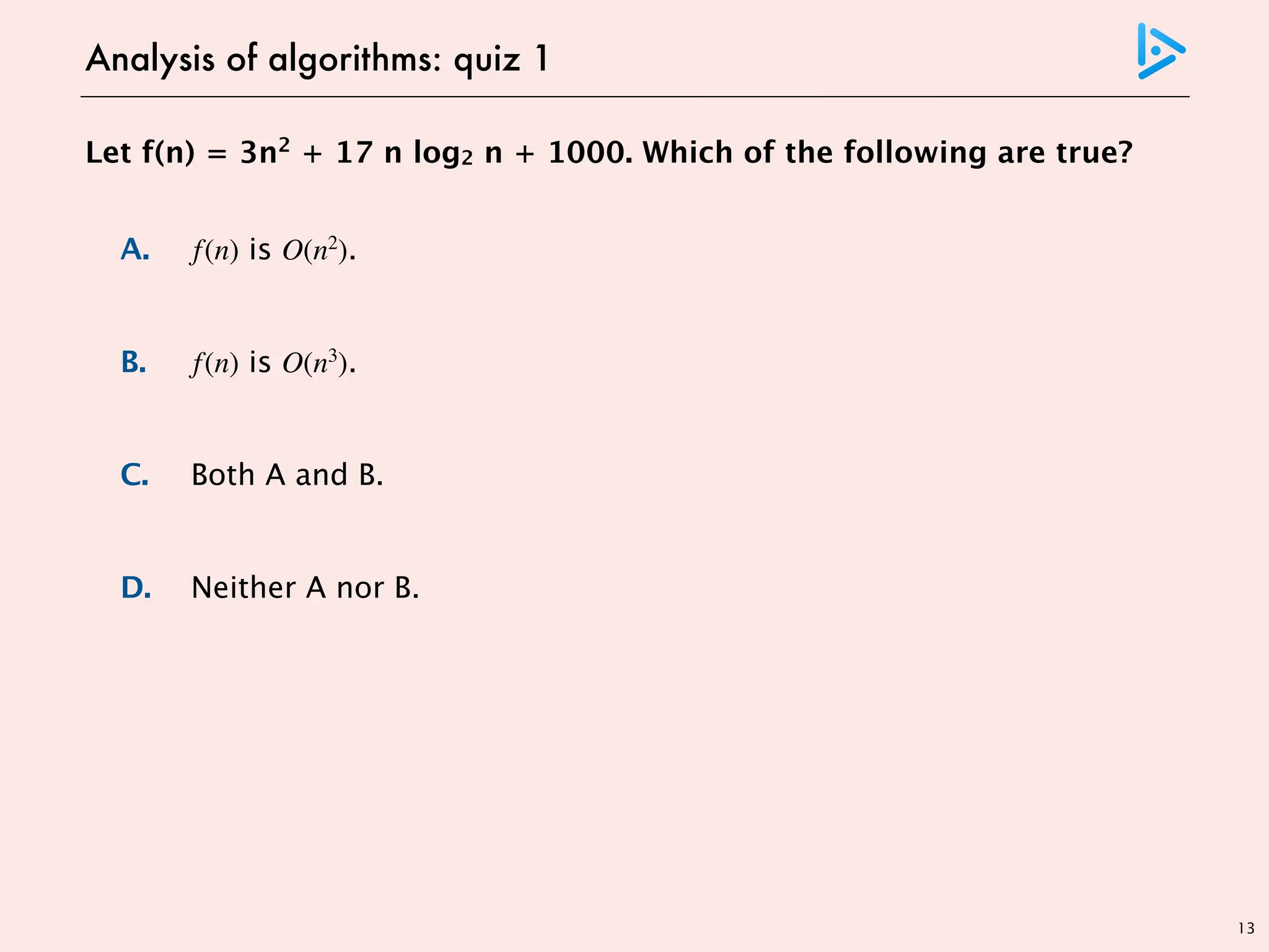 13
Let f(n) = 3n2
+ 17 n log2 n + 1000. Which of the following are true?
A. f(n) is O(n2
).
B. f(n) is O(n3
).
C. Both A and B.
D. Neither A nor B.
Analysis of algorithms: quiz 1
choose c = 1020, n0 = 1
choose c = 1020, n0 = 1
 