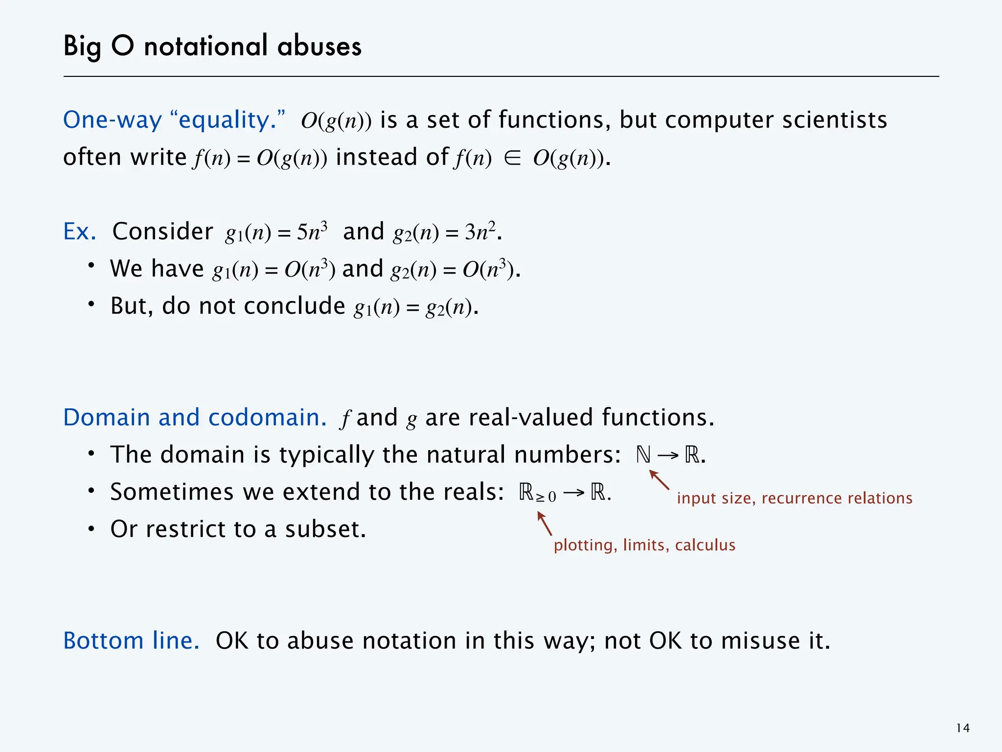 Big O notational abuses
One-way “equality.” O(g(n)) is a set of functions, but computer scientists
often write f(n) = O(g(n)) instead of f(n) ∈ O(g(n)).
Ex. Consider g1(n) = 5n3
and g2(n) = 3n2
.
・We have g1(n) = O(n3
) and g2(n) = O(n3
).
・But, do not conclude g1(n) = g2(n).
Domain and codomain. f and g are real-valued functions.
・The domain is typically the natural numbers: ℕ → ℝ.
・Sometimes we extend to the reals: ℝ≥ 0 → ℝ.
・Or restrict to a subset.
Bottom line. OK to abuse notation in this way; not OK to misuse it.
14
plotting, limits, calculus
input size, recurrence relations
 