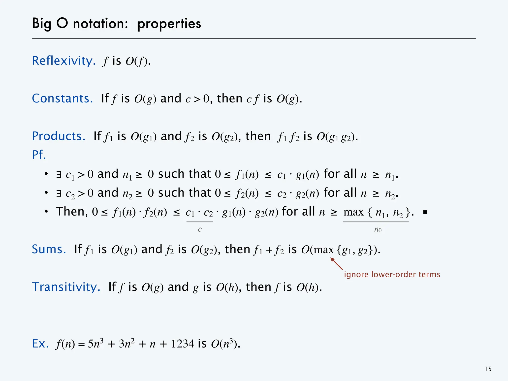 Big O notation: properties
Reflexivity. f is O(f).
Constants. If f is O(g) and c > 0, then c f is O(g).
Products. If f1 is O(g1) and f2 is O(g2), then f1 f2 is O(g1 g2).
Pf.
・∃ c1 > 0 and n1 ≥ 0 such that 0 ≤ f1(n) ≤ c1 · g1(n) for all n ≥ n1.
・∃ c2 > 0 and n2 ≥ 0 such that 0 ≤ f2(n) ≤ c2 · g2(n) for all n ≥ n2.
・Then, 0 ≤ f1(n) · f2(n) ≤ c1 · c2 · g1(n) · g2(n) for all n ≥ max { n1, n2 }. ▪
Sums. If f1 is O(g1) and f2 is O(g2), then f1 + f2 is O(max {g1, g2}).
Transitivity. If f is O(g) and g is O(h), then f is O(h).
Ex. f(n) = 5n3
+ 3n2
+ n + 1234 is O(n3
).
15
c n0
ignore lower-order terms
 