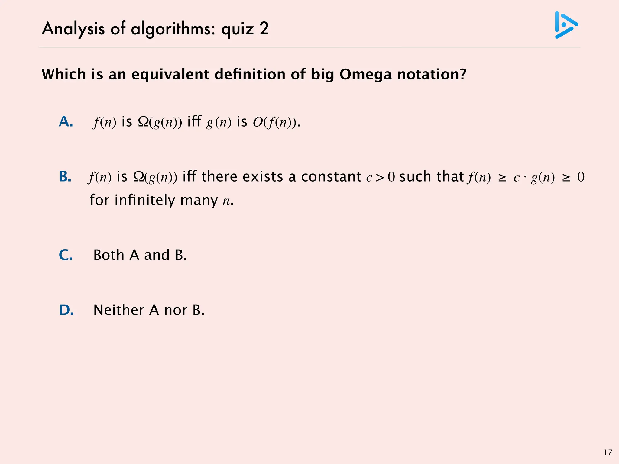 17
Which is an equivalent definition of big Omega notation?
A. f(n) is Ω(g(n)) iff g(n) is O(f(n)).
B. f(n) is Ω(g(n)) iff there exists a constant c > 0 such that f(n) ≥ c · g(n) ≥ 0
for infinitely many n.
C. Both A and B.
D. Neither A nor B.
Analysis of algorithms: quiz 2
 