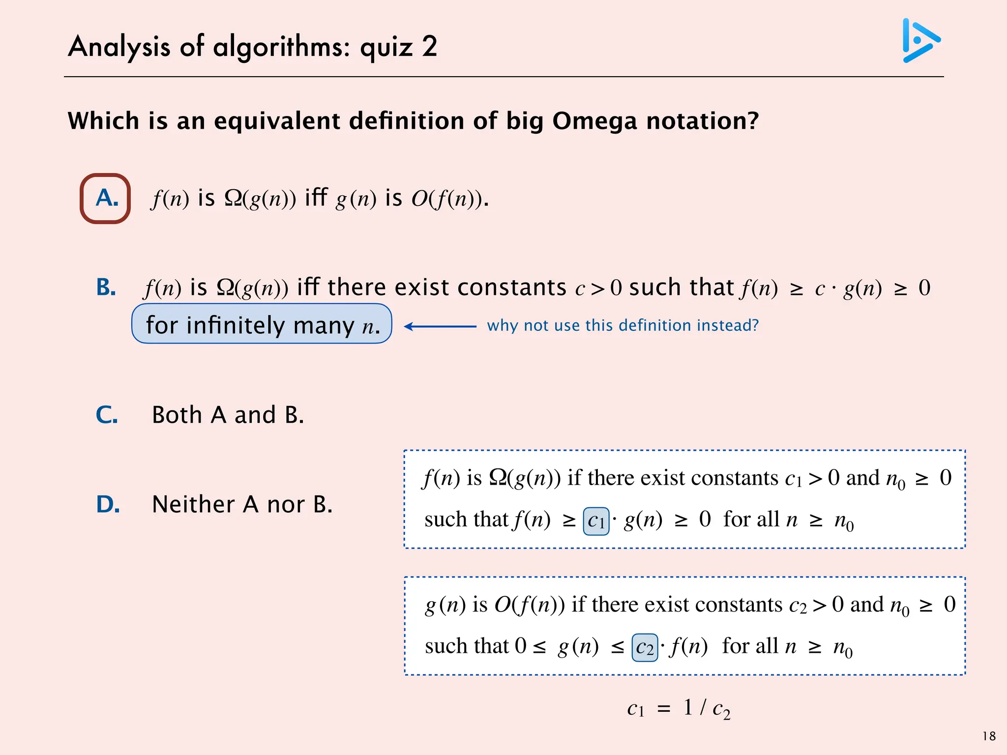 18
Which is an equivalent definition of big Omega notation?
A. f(n) is Ω(g(n)) iff g(n) is O(f(n)).
B. f(n) is Ω(g(n)) iff there exist constants c > 0 such that f(n) ≥ c · g(n) ≥ 0
for infinitely many n.
C. Both A and B.
D. Neither A nor B.
Analysis of algorithms: quiz 2
why not use this definition instead?
g(n) is O(f(n)) if there exist constants c2 > 0 and n0 ≥ 0
such that 0 ≤ g(n) ≤ c2 · f(n) for all n ≥ n0
f(n) is Ω(g(n)) if there exist constants c1 > 0 and n0 ≥ 0
such that f(n) ≥ c1 · g(n) ≥ 0 for all n ≥ n0
c1 = 1 / c2
 