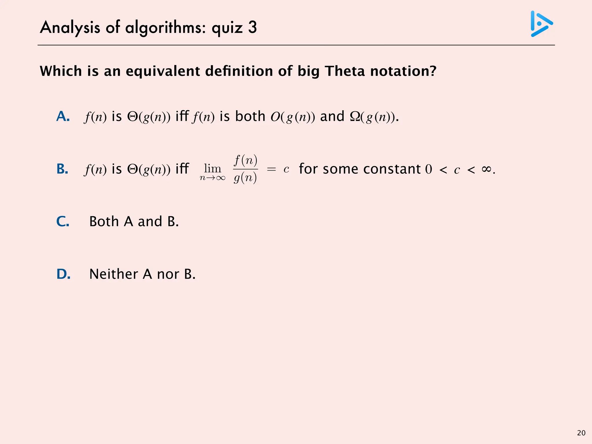 Which is an equivalent definition of big Theta notation?
A. f(n) is Θ(g(n)) iff f(n) is both O(g(n)) and Ω(g(n)).
B. f(n) is Θ(g(n)) iff for some constant 0 < c < ∞.
C. Both A and B.
D. Neither A nor B.
20
Analysis of algorithms: quiz 3
lim
n
f(n)
g(n)
= c > 0
f(n) =
2n B7 n Bb 2p2M
3n B7 n Bb Q//
g(n) = n
f(n) is O(n) but limit does not exist
counterexample
 
