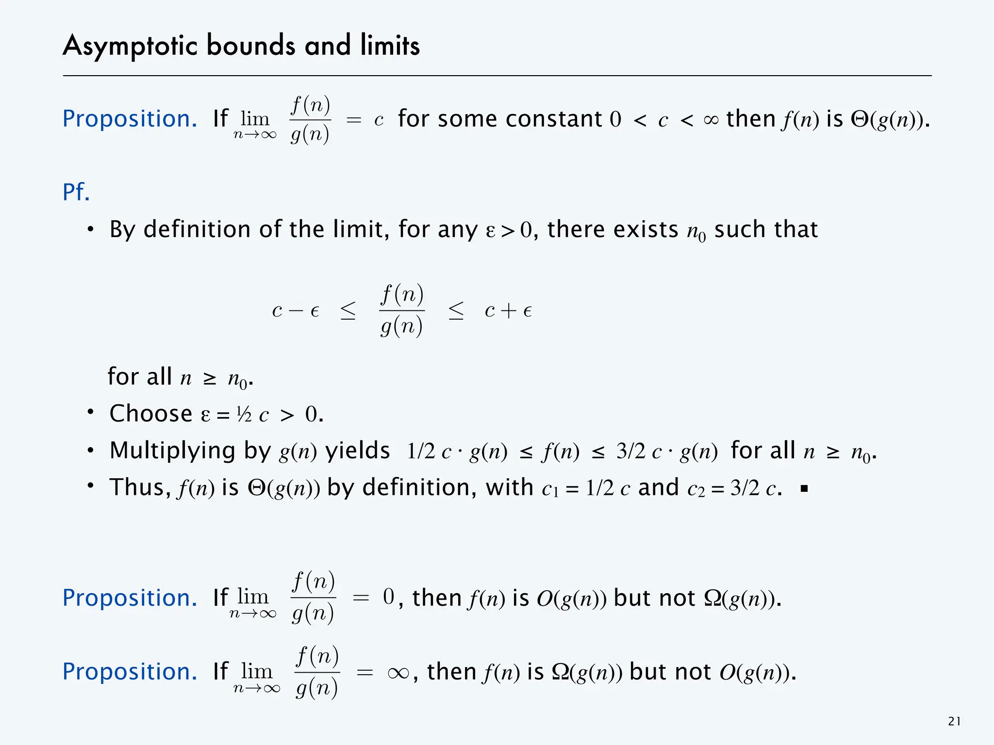 Asymptotic bounds and limits
Proposition. If for some constant 0 < c < ∞ then f(n) is Θ(g(n)).
Pf.
・By definition of the limit, for any ε > 0, there exists n0 such that
for all n ≥ n0.
・Choose ε = ½ c > 0.
・Multiplying by g(n) yields 1/2 c · g(n) ≤ f(n) ≤ 3/2 c · g(n) for all n ≥ n0.
・Thus, f(n) is Θ(g(n)) by definition, with c1 = 1/2 c and c2 = 3/2 c. ▪
Proposition. If , then f(n) is O(g(n)) but not Ω(g(n)).
Proposition. If , then f(n) is Ω(g(n)) but not O(g(n)).
21
lim
n
f(n)
g(n)
= c > 0
c
f(n)
g(n)
c +
<latexit sha1_base64="4471u2rVjPFvRKTehhYE1ZF2UoY=">AAACbnicbVDRSiMxFE1HV7vdVas+7IOIYYtQEctUBJV9EZaFfXRhq0KnlMztnRrMJENyR1qGfpFf4+PqV/gHm6lFtnVvSHI4597c3BNnSjoKwz+VYGn5w8pq9WPt0+e19Y365taVM7kF7IBRxt7EwqGSGjskSeFNZlGkscLr+O57qV/fo3XS6N80zrCXiqGWiQRBnurXf3DgRzzCzEllNI+++aWwvHiUWAFF0tQHk2JYnnMq8MO3slq/3ghb4TT4e9CegQabxWV/s7IVDQzkKWoCJZzrtsOMeoWwJEHhpBblDjMBd2KIXQ+1SNH1ium8E77vmQFPjPVbE5+y/1YUInVunMY+MxV06xa1kvyf1s0pOesVUmc5oYbXRkmuOBlemscH0iKQGnsgwEr/Vw63wttE3uK5LtO3M4S5SYpRriWYAS6wikZkxcS72F707D3oHLfOW+Gvk8bF2czOKtthX1mTtdkpu2A/2SXrMGAP7JE9sefKS/Al2A32XlODyqxmm81F0PwL9Tm8EA==</latexit>
<latexit sha1_base64="4471u2rVjPFvRKTehhYE1ZF2UoY=">AAACbnicbVDRSiMxFE1HV7vdVas+7IOIYYtQEctUBJV9EZaFfXRhq0KnlMztnRrMJENyR1qGfpFf4+PqV/gHm6lFtnVvSHI4597c3BNnSjoKwz+VYGn5w8pq9WPt0+e19Y365taVM7kF7IBRxt7EwqGSGjskSeFNZlGkscLr+O57qV/fo3XS6N80zrCXiqGWiQRBnurXf3DgRzzCzEllNI+++aWwvHiUWAFF0tQHk2JYnnMq8MO3slq/3ghb4TT4e9CegQabxWV/s7IVDQzkKWoCJZzrtsOMeoWwJEHhpBblDjMBd2KIXQ+1SNH1ium8E77vmQFPjPVbE5+y/1YUInVunMY+MxV06xa1kvyf1s0pOesVUmc5oYbXRkmuOBlemscH0iKQGnsgwEr/Vw63wttE3uK5LtO3M4S5SYpRriWYAS6wikZkxcS72F707D3oHLfOW+Gvk8bF2czOKtthX1mTtdkpu2A/2SXrMGAP7JE9sefKS/Al2A32XlODyqxmm81F0PwL9Tm8EA==</latexit>
<latexit sha1_base64="4471u2rVjPFvRKTehhYE1ZF2UoY=">AAACbnicbVDRSiMxFE1HV7vdVas+7IOIYYtQEctUBJV9EZaFfXRhq0KnlMztnRrMJENyR1qGfpFf4+PqV/gHm6lFtnVvSHI4597c3BNnSjoKwz+VYGn5w8pq9WPt0+e19Y365taVM7kF7IBRxt7EwqGSGjskSeFNZlGkscLr+O57qV/fo3XS6N80zrCXiqGWiQRBnurXf3DgRzzCzEllNI+++aWwvHiUWAFF0tQHk2JYnnMq8MO3slq/3ghb4TT4e9CegQabxWV/s7IVDQzkKWoCJZzrtsOMeoWwJEHhpBblDjMBd2KIXQ+1SNH1ium8E77vmQFPjPVbE5+y/1YUInVunMY+MxV06xa1kvyf1s0pOesVUmc5oYbXRkmuOBlemscH0iKQGnsgwEr/Vw63wttE3uK5LtO3M4S5SYpRriWYAS6wikZkxcS72F707D3oHLfOW+Gvk8bF2czOKtthX1mTtdkpu2A/2SXrMGAP7JE9sefKS/Al2A32XlODyqxmm81F0PwL9Tm8EA==</latexit>
lim
n
f(n)
g(n)
=
<latexit sha1_base64="7KIVqEi//Gxt4Gr531t4InKKrao=">AAACaXicbVDRatswFFW8dk2zdkuzl7K+iIZB+xKcMVhHGQT20scU5iUQhyAr14moLBnpumsw/p1+TV9b6D/0Iyq7fmjSHZA4nHOvru6JUiks+v5jw3u3tf1+p7nb+rC3//FT+6Dz1+rMcAi4ltqMI2ZBCgUBCpQwTg2wJJIwiq5+l/7oGowVWv3BVQrThC2UiAVn6KRZexBKkcxyRUMjFktkxuh/NBQqxlVBw3MaxobxPD5Rp0W+KO9S/FU5VVFr1u76Pb8CfUv6NemSGsPZQaMTzjXPElDIJbN20vdTnObMoOASilaYWUgZv2ILmDiqWAJ2mlerFvSrU+Y01sYdhbRSX3fkLLF2lUSuMmG4tJteKf7Pm2QYn01zodIMQfGXQXEmKWpa5kbnwgBHuXKEcSPcXylfMhcOunTXplRvp8DXNslvMiW4nsOGKvEGDStciv3NzN6S4FvvZ8+//N4dnNVxNskROSYnpE9+kAG5IEMSEE5uyR25Jw+NJ6/jHXpfXkq9Rt3zmazB6z4DXwy7+A==</latexit>
<latexit sha1_base64="7KIVqEi//Gxt4Gr531t4InKKrao=">AAACaXicbVDRatswFFW8dk2zdkuzl7K+iIZB+xKcMVhHGQT20scU5iUQhyAr14moLBnpumsw/p1+TV9b6D/0Iyq7fmjSHZA4nHOvru6JUiks+v5jw3u3tf1+p7nb+rC3//FT+6Dz1+rMcAi4ltqMI2ZBCgUBCpQwTg2wJJIwiq5+l/7oGowVWv3BVQrThC2UiAVn6KRZexBKkcxyRUMjFktkxuh/NBQqxlVBw3MaxobxPD5Rp0W+KO9S/FU5VVFr1u76Pb8CfUv6NemSGsPZQaMTzjXPElDIJbN20vdTnObMoOASilaYWUgZv2ILmDiqWAJ2mlerFvSrU+Y01sYdhbRSX3fkLLF2lUSuMmG4tJteKf7Pm2QYn01zodIMQfGXQXEmKWpa5kbnwgBHuXKEcSPcXylfMhcOunTXplRvp8DXNslvMiW4nsOGKvEGDStciv3NzN6S4FvvZ8+//N4dnNVxNskROSYnpE9+kAG5IEMSEE5uyR25Jw+NJ6/jHXpfXkq9Rt3zmazB6z4DXwy7+A==</latexit>
<latexit sha1_base64="7KIVqEi//Gxt4Gr531t4InKKrao=">AAACaXicbVDRatswFFW8dk2zdkuzl7K+iIZB+xKcMVhHGQT20scU5iUQhyAr14moLBnpumsw/p1+TV9b6D/0Iyq7fmjSHZA4nHOvru6JUiks+v5jw3u3tf1+p7nb+rC3//FT+6Dz1+rMcAi4ltqMI2ZBCgUBCpQwTg2wJJIwiq5+l/7oGowVWv3BVQrThC2UiAVn6KRZexBKkcxyRUMjFktkxuh/NBQqxlVBw3MaxobxPD5Rp0W+KO9S/FU5VVFr1u76Pb8CfUv6NemSGsPZQaMTzjXPElDIJbN20vdTnObMoOASilaYWUgZv2ILmDiqWAJ2mlerFvSrU+Y01sYdhbRSX3fkLLF2lUSuMmG4tJteKf7Pm2QYn01zodIMQfGXQXEmKWpa5kbnwgBHuXKEcSPcXylfMhcOunTXplRvp8DXNslvMiW4nsOGKvEGDStciv3NzN6S4FvvZ8+//N4dnNVxNskROSYnpE9+kAG5IEMSEE5uyR25Jw+NJ6/jHXpfXkq9Rt3zmazB6z4DXwy7+A==</latexit>
lim
n
f(n)
g(n)
= 0
<latexit sha1_base64="a6Ox4O/LCYsW5EpcWyBdjU0iDhE=">AAACZHicbVDLSgMxFE3HV62vqrgSJFgE3ZSpCFZEKLhxqWBV6JSSSe+0wUwyJHfUMszH+DVudekX+Btmahe2eiCXw7mv3BMmUlj0/c+SNze/sLhUXq6srK6tb1Q3t+6sTg2HNtdSm4eQWZBCQRsFSnhIDLA4lHAfPl4W+fsnMFZodYujBLoxGygRCc7QSb3qeSBF3MsUDYwYDJEZo59pIFSEo5wG5zSIDONZdKiO8mxQxEK8KIJf6VVrft0fg/4ljQmpkQmue5ulraCveRqDQi6ZtZ2Gn2A3YwYFl5BXgtRCwvgjG0DHUcVisN1sfGVOD5zSp5E27imkY/V3R8Zia0dx6CpjhkM7myvE/3KdFKNmNxMqSREU/1kUpZKipoVltC8McJQjRxg3wv2V8iFzvqAzdmrLeHYCfOqS7CVVgus+zKgSX9Cw3LnYmPXsL2kf18/q/s1JrdWc2Fkmu2SfHJIGOSUtckWuSZtw8kreyDv5KH15a962t/NT6pUmPdtkCt7eNxcjuXA=</latexit>
<latexit sha1_base64="a6Ox4O/LCYsW5EpcWyBdjU0iDhE=">AAACZHicbVDLSgMxFE3HV62vqrgSJFgE3ZSpCFZEKLhxqWBV6JSSSe+0wUwyJHfUMszH+DVudekX+Btmahe2eiCXw7mv3BMmUlj0/c+SNze/sLhUXq6srK6tb1Q3t+6sTg2HNtdSm4eQWZBCQRsFSnhIDLA4lHAfPl4W+fsnMFZodYujBLoxGygRCc7QSb3qeSBF3MsUDYwYDJEZo59pIFSEo5wG5zSIDONZdKiO8mxQxEK8KIJf6VVrft0fg/4ljQmpkQmue5ulraCveRqDQi6ZtZ2Gn2A3YwYFl5BXgtRCwvgjG0DHUcVisN1sfGVOD5zSp5E27imkY/V3R8Zia0dx6CpjhkM7myvE/3KdFKNmNxMqSREU/1kUpZKipoVltC8McJQjRxg3wv2V8iFzvqAzdmrLeHYCfOqS7CVVgus+zKgSX9Cw3LnYmPXsL2kf18/q/s1JrdWc2Fkmu2SfHJIGOSUtckWuSZtw8kreyDv5KH15a962t/NT6pUmPdtkCt7eNxcjuXA=</latexit>
<latexit sha1_base64="a6Ox4O/LCYsW5EpcWyBdjU0iDhE=">AAACZHicbVDLSgMxFE3HV62vqrgSJFgE3ZSpCFZEKLhxqWBV6JSSSe+0wUwyJHfUMszH+DVudekX+Btmahe2eiCXw7mv3BMmUlj0/c+SNze/sLhUXq6srK6tb1Q3t+6sTg2HNtdSm4eQWZBCQRsFSnhIDLA4lHAfPl4W+fsnMFZodYujBLoxGygRCc7QSb3qeSBF3MsUDYwYDJEZo59pIFSEo5wG5zSIDONZdKiO8mxQxEK8KIJf6VVrft0fg/4ljQmpkQmue5ulraCveRqDQi6ZtZ2Gn2A3YwYFl5BXgtRCwvgjG0DHUcVisN1sfGVOD5zSp5E27imkY/V3R8Zia0dx6CpjhkM7myvE/3KdFKNmNxMqSREU/1kUpZKipoVltC8McJQjRxg3wv2V8iFzvqAzdmrLeHYCfOqS7CVVgus+zKgSX9Cw3LnYmPXsL2kf18/q/s1JrdWc2Fkmu2SfHJIGOSUtckWuSZtw8kreyDv5KH15a962t/NT6pUmPdtkCt7eNxcjuXA=</latexit>
 